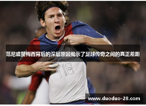 范尼盛赞梅西背后的深层原因揭示了足球传奇之间的真正差距