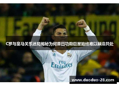 C罗与皇马关系迷局揭秘为何昔日功勋巨星始终难以融洽共处